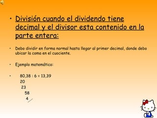 División cuando el dividendo tiene decimal y el divisor esta contenido en la parte entera: Debo dividir en forma normal hasta llegar al primer decimal, donde debo ubicar la coma en el cuociente. Ejemplo matemático: 80,38 : 6 = 13,39  20  23  58 4  