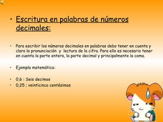 Escritura en palabras de números decimales: Para escribir los números decimales en palabras debo tener en cuenta y claro la pronunciación  y  lectura de la cifra. Para ello es necesario tener en cuenta la parte entera, la parte decimal y principalmente la coma. Ejemplo matemático: 0,6 : Seis decimos 0,25 ; veinticinco centésimos 