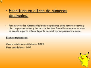 Escritura en cifras de números decimales: Para escribir los números decimales en palabras debo tener en cuenta y claro la pronunciación  y  lectura de la cifra. Para ello es necesario tener en cuenta la parte entera, la parte decimal y principalmente la coma. Ejemplo matemático: Ciento veinticinco milésimos = 0,125 Siete centésimos = 0,07 
