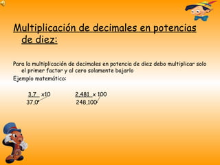 Multiplicación de decimales en potencias de diez: Para la multiplicación de decimales en potencia de diez debo multiplicar solo el primer factor y al cero solamente bajarlo Ejemplo matemático: 3,7  x10  2,481  x 100 37,0  248,100  