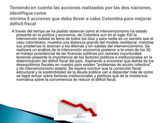 A través del tiempo se ha podido observar como el intervencionismo ha estado
presente en la política y economía, de Colombia aun en el siglo XXI la
intervención estatal es tema de todos los días y para nadie es un secreto que el
caso colombiano, muestra una distancia grande del modelo neoliberal, mientras
sus problemas lo acercan a los dilemas y sin salidas del intervencionismo. Se
realizará un análisis de la intervención economía posterior a la crisis de los 30,
el manejo presidencial de las finanzas públicas por razones coyunturales
teniendo presente la importancia de los factores políticos e institucionales en la
determinación del déficit fiscal del país. Aspirando a encontrar que detrás de los
desequilibrios fiscales en nuestro país existen "problemas de acción colectiva",
y de intervencionismo estatal, Se espera concluir que la corrección fiscal
estructural y la sostenibilidad de la deuda pública van a depender más de como
se logre actuar sobre factores institucionales y políticos que de la insistencia
normativa sobre la conveniencia de reducir el déficit fiscal.

 
