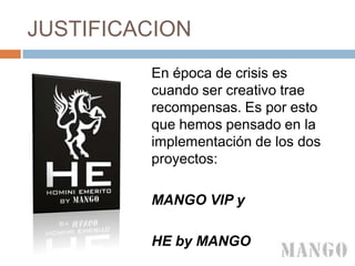 JUSTIFICACION
En época de crisis es
cuando ser creativo trae
recompensas. Es por esto
que hemos pensado en la
implementación de los dos
proyectos:
MANGO VIP y
HE by MANGO
 