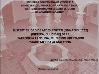 SUSCEPTIBILIDAD DE AEDES AEGYPTI (LINNAEUS, 1762)
(DIPTERA, CULICIDAE) DE LA
PARROQUIA J.J.OSUNA, MUNICIPIO LIBERTADOR
ESTADO MÉRIDA AL MALATION.
REPUBLICA BOLIVARIANA DE VENEZUELA
MINISTERIO DEL PODER POPULAR PARA LA SALUD
INSTITUTO AUTÓNOMO DE ALTOS ESTUDIOS
DR ARNOLDO GABALDÓN
AUTOR: Ing. LÓPEZ MARQUINA, PABLO EMILIO
Maracay, junio 2012
 