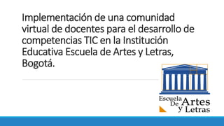 Implementación de una comunidad
virtual de docentes para el desarrollo de
competencias TIC en la Institución
Educativa Escuela de Artes y Letras,
Bogotá.
 