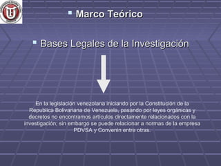  Marco Teórico

    Bases Legales de la Investigación




    En la legislación venezolana iniciando por la Constitución de la
  Republica Bolivariana de Venezuela, pasando por leyes orgánicas y
  decretos no encontramos artículos directamente relacionados con la
investigación; sin embargo se puede relacionar a normas de la empresa
                     PDVSA y Convenin entre otras.
 