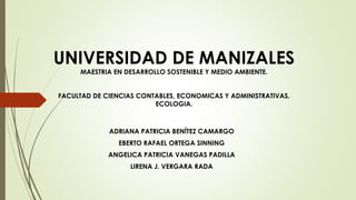 UNIVERSIDAD DE MANIZALES
MAESTRIA EN DESARROLLO SOSTENIBLE Y MEDIO AMBIENTE.
FACULTAD DE CIENCIAS CONTABLES, ECONOMICAS Y ADMINISTRATIVAS.
ECOLOGIA.
ADRIANA PATRICIA BENÍTEZ CAMARGO
EBERTO RAFAEL ORTEGA SINNING
ANGELICA PATRICIA VANEGAS PADILLA
LIRENA J. VERGARA RADA
 