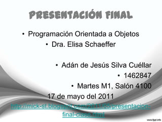 Presentación Final Programación Orientada a Objetos Dra. Elisa Schaeffer Adán de Jesús Silva Cuéllar 1462847 Martes M1, Salón 4100 17 de mayo del 2011 http://mick-st.blogspot.com/2011/05/presentacion-final-clase.html 