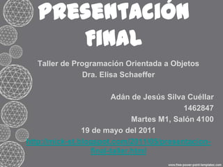 Presentación Final Taller de Programación Orientada a Objetos Dra. Elisa Schaeffer Adán de Jesús Silva Cuéllar 1462847 Martes M1, Salón 4100 19 de mayo del 2011 http://mick-st.blogspot.com/2011/05/presentacion-final-taller.html 