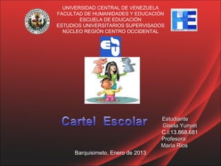 UNIVERSIDAD CENTRAL DE VENEZUELA
FACULTAD DE HUMANIDADES Y EDUCACIÓN
        ESCUELA DE EDUCACIÓN
ESTUDIOS UNIVERSITARIOS SUPERVISADOS
  NÚCLEO REGIÓN CENTRO OCCIDENTAL




                                    Estudiante
                                    Gisela Yunyet
                                    C.I:13.868.681
                                    Profesora:
                                    María Rios
      Barquisimeto, Enero de 2013
 