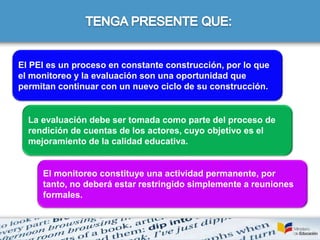 El PEI es un proceso en constante construcción, por lo que
el monitoreo y la evaluación son una oportunidad que
permitan continuar con un nuevo ciclo de su construcción.
La evaluación debe ser tomada como parte del proceso de
rendición de cuentas de los actores, cuyo objetivo es el
mejoramiento de la calidad educativa.
El monitoreo constituye una actividad permanente, por
tanto, no deberá estar restringido simplemente a reuniones
formales.
 