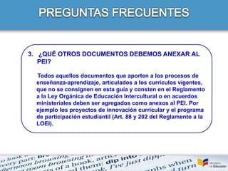 3. ¿QUÉ OTROS DOCUMENTOS DEBEMOS ANEXAR AL
PEI?
Todos aquellos documentos que aporten a los procesos de
enseñanza-aprendizaje, articulados a los currículos vigentes,
que no se consignen en esta guía y consten en el Reglamento
a la Ley Orgánica de Educación Intercultural o en acuerdos
ministeriales deben ser agregados como anexos al PEI. Por
ejemplo los proyectos de innovación curricular y el programa
de participación estudiantil (Art. 88 y 202 del Reglamento a la
LOEI).
 