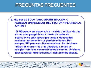 5. ¿EL PEI ES SOLO PARA UNA INSTITUCIÓN O
PODEMOS UNIRNOS LAS DEL SECTOR Y PLANEARLO
JUNTOS?
El PEI puede ser elaborado a nivel de circuitos de una
misma área geográfica o a través de redes de
instituciones educativas que tengan identidades
comunes, respetando sus particularidades. Por
ejemplo, PEI para circuitos educativos, instituciones
rurales de una misma área geográfica, redes de
colegios católicos con una ideología común, Unidades
Educativas del Milenio con sus instituciones anexas.
 