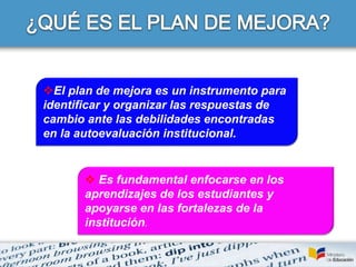  Es fundamental enfocarse en los
aprendizajes de los estudiantes y
apoyarse en las fortalezas de la
institución.
El plan de mejora es un instrumento para
identificar y organizar las respuestas de
cambio ante las debilidades encontradas
en la autoevaluación institucional.
 