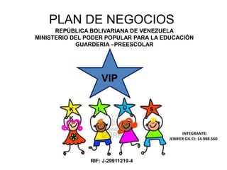 PLAN DE NEGOCIOS
REPÚBLICA BOLIVARIANA DE VENEZUELA
MINISTERIO DEL PODER POPULAR PARA LA EDUCACIÓN
GUARDERIA –PREESCOLAR
VIP
K I D S
INTEGRANTE:
JENIFER GIL CI: 14.988.560
K
RIF: J-29911219-4
 