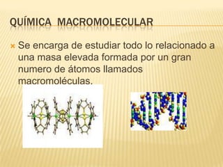QUÍMICA MACROMOLECULAR

   Se encarga de estudiar todo lo relacionado a
    una masa elevada formada por un gran
    numero de átomos llamados
    macromoléculas.
 