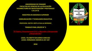 UNIVERSIDAD DE PANAMÁ
FACULTAD DE CIENCIAS DE LA EDUCACIÓN
VICERRECTORÍA DE INVESTIGACIÓN Y POSTGRADO
C.R.U.P.O.
MAESTRÍA EN DOCENCIA SUPERIOR
COMUNICACIÓN Y TECNOLOGÍA EDUCATIVA
PROFESORA: MGTER. BERTA AYALA de MEDRANO
TRABAJO FINAL GRUPO N° 3
“El Tríptico, Presentaciones E.E.E. y Aprender a Desaprender
y Reapredender”
LICDA. YELISBETH NAVARRO 8-848-663
LICDO. FERNANDO AMARÍS 8-357-347
2018
 