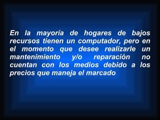 En la mayoría de hogares de bajos
recursos tienen un computador, pero en
el momento que desee realizarle un
mantenimiento    y/o   reparación   no
cuentan con los medios debido a los
precios que maneja el marcado
 
