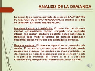 La demanda en nuestro proyecto de crear un CAAP CENTRO
DE ATENCIÓN DE APOYO PSICOSOCIAL se clasifica en el tipo
de DEMANDA LATENTE -INSATISFECHA
Demanda Latente - Insatisfecha: En este tipo de demanda
muchos consumidores podrían compartir una necesidad
intensa que ningún producto existente puede satisfacer. El
Marketing debe medir el tamaño del mercado potencial y
desarrollar bienes y servicios que satisfagan la demanda.
Mercado regional. El mercado regional es un mercado más
amplio. El acceso al mercado regional se produciría cuando
empecemos a prestar los servicios en otros municipios. Lo
clasificamos en mercado regional por que se atenderá no solo
a la población municipal de Pereira, si no a la población
Risaraldense que requiera de nuestros servicios y atención.

 