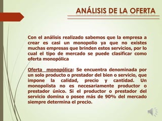 Con el análisis realizado sabemos que la empresa a
crear es casi un monopolio ya que no existes
muchas empresas que brinden estos servicios, por lo
cual el tipo de mercado se puede clasificar como
oferta monopólica
Oferta monopólica: Se encuentra denominada por
un solo producto o prestador del bien o servicio, que
impone la calidad, precio y cantidad. Un
monopolista no es necesariamente productor o
prestador único. Si el productor o prestador del
servicio domina o posee más de 90% del mercado
siempre determina el precio.

 