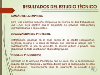 TAMAÑO DE LA EMPRESA
Sera una empresa pequeña compuesta por menos de diez trabajadores,
una S.A.S cuyo objetivo sea la prestación de servicios profesionales
interdisciplinarios a bajos costos.

LOCALIZACIÓN DEL PROYECTO.
Instalaciones ubicadas en la zona centro de la capital Risaraldense,
perímetro cercano a la plaza de Bolívar, que permita el acceso fácil y
desplazamiento ya sea en vehículos de servicio público o privado para
comodidad de toda la población objeto del proyecto.
PROCESO PRODUCTIVO.
Centrado en la Atención Psicológica que se inicia con la sensibilización,
seguida del acercamiento y contacto directo para la consecución de citas
de evaluación, posteriormente citas de tratamiento de acuerdo a las
necesidades.

 
