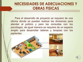 Para el desarrollo de proyecto se requiere de una
oficina donde se puedan realizar las divisiones para
atender al público y para las consultas con los
psicólogos, de igual manera se requiere de un espacio
amplio para desarrollar talleres y terapias con los
pacientes

 