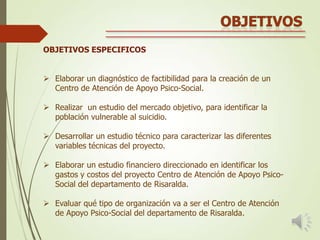 OBJETIVOS ESPECIFICOS
 Elaborar un diagnóstico de factibilidad para la creación de un
Centro de Atención de Apoyo Psico-Social.
 Realizar un estudio del mercado objetivo, para identificar la
población vulnerable al suicidio.
 Desarrollar un estudio técnico para caracterizar las diferentes
variables técnicas del proyecto.
 Elaborar un estudio financiero direccionado en identificar los
gastos y costos del proyecto Centro de Atención de Apoyo PsicoSocial del departamento de Risaralda.
 Evaluar qué tipo de organización va a ser el Centro de Atención
de Apoyo Psico-Social del departamento de Risaralda.

 