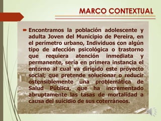  Encontramos la población adolescente y
adulta Joven del Municipio de Pereira, en
el perímetro urbano, Individuos con algún
tipo de afección psicológica o trastorno
que requiera atención inmediata y
permanente, sería en primera instancia el
entorno al cual va dirigido este proyecto
social; que pretende solucionar o reducir
ostensiblemente una problemática de
Salud Pública, que ha incrementado
abruptamente las tasas de mortalidad a
causa del suicidio de sus coterráneos.

 