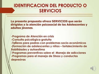 La presente propuesta ofrece SERVICIOS que serán
dirigidos a la atención psicosocial de los Adolescentes y
adultos jóvenes.
-Programa de Atención en crisis
-Consulta psicológica gratuita
-Talleres para padres con problemas socio-económicos
-Formación de adolescentes y niños – fortalecimiento de
habilidades y autoestima
-Programas preventivos sobre el Manejo de adicciones
-Programas para el manejo de Stress y conductas
depresivas

 
