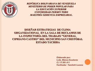 REPÚBLICA BOLIVARIANA DE VENEZUELAREPÚBLICA BOLIVARIANA DE VENEZUELA
MINISTERIO DE PODER POPULAR PARAMINISTERIO DE PODER POPULAR PARA
LA EDUCACIÓN SUPERIORLA EDUCACIÓN SUPERIOR
UNIVERSIDAD FERMIN TOROUNIVERSIDAD FERMIN TORO
MAESTRÍA GERENCIA EMPRESARIAMAESTRÍA GERENCIA EMPRESARIALL
Elaborado por:
Lcda. Blanca Escalante
C.I 17.501.411
Facilitador Yamileth Lucena
DISEÑAR ESTRATEGIAS DE CLIMADISEÑAR ESTRATEGIAS DE CLIMA
ORGANIZACIONAL EN LA SALA DE RECLAMOS DEORGANIZACIONAL EN LA SALA DE RECLAMOS DE
LA INSPECTORÍA DEL TRABAJO "GENERALLA INSPECTORÍA DEL TRABAJO "GENERAL
CIPRIANO CASTRO" DEL MUNICIPIO SAN CRISTÓBALCIPRIANO CASTRO" DEL MUNICIPIO SAN CRISTÓBAL
ESTADO TÁCHIRAESTADO TÁCHIRA
 