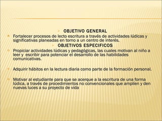 OBJETIVO GENERAL Fortalecer procesos de lecto escritura a través de actividades lúdicas y significativas planeadas en torno a un centro de interés. OBJETIVOS ESPECIFICOS Propiciar actividades lúdicas y pedagógicas, las cuales motivan al niño a leer y  escribir para potenciar el desarrollo de las habilidades comunicativas.  Adquirir hábitos en la lectura diaria como parte de la formación personal. Motivar al estudiante para que se acerque a la escritura de una forma lúdica, a través de procedimientos no convencionales que amplíen y den nuevas luces a su proyecto de vida 