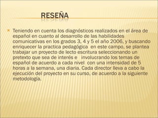 Teniendo en cuenta los diagnósticos realizados en el área de español en cuanto al desarrollo de las habilidades comunicativas en los grados 3, 4 y 5 el año 2006, y buscando enriquecer la practica pedagógica  en este campo, se plantea trabajar un proyecto de lecto escritura seleccionando un  pretexto que sea de interés e  involucrando los temas de español de acuerdo a cada nivel  con una intensidad de 5 horas a la semana, una diaria. Cada director lleva a cabo la  ejecución del proyecto en su curso, de acuerdo a la siguiente metodología.  
