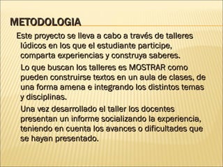 METODOLOGIA Este proyecto se lleva a cabo a través de talleres lúdicos en los que el estudiante participe, comparta experiencias y construya saberes. Lo que buscan los talleres es MOSTRAR como pueden construirse textos en un aula de clases, de una forma amena e integrando los distintos temas y disciplinas. Una vez desarrollado el taller los docentes presentan un informe socializando la experiencia,  teniendo en cuenta los avances o dificultades que se hayan presentado. 