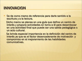 INNOVACION  Se da como marco de referencia para darle sentido a la escritura y a la lectura. Dicho marco se planea en una guía que define un centro de interés y propone actividades en torno a él para desembocar en una actividad final que puede ser una salida pedagógica o un acto cultural. Se brinda especial importancia en la definición del centro de interés ya que es el factor desencadenante de motivación  y compromiso en el mejoramiento de las habilidades comunicativas. 