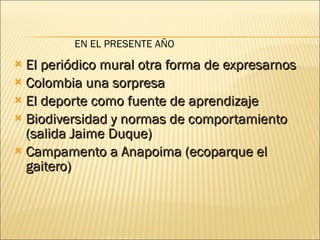 El periódico mural otra forma de expresarnos Colombia una sorpresa El deporte como fuente de aprendizaje Biodiversidad y normas de comportamiento (salida Jaime Duque) Campamento a Anapoima (ecoparque el gaitero)  EN EL PRESENTE AÑO 