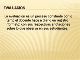EVALUACION La evaluación es un proceso constante por lo tanto el docente hace a diario un registro (formato) con sus respectivas anotaciones sobre lo que observa en sus estudiantes. 