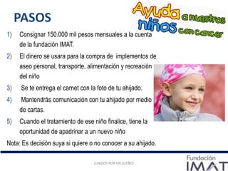 PASOS
1) Consignar 150.000 mil pesos mensuales a la cuenta
de la fundación IMAT.
2) El dinero se usara para la compra de implementos de
aseo personal, transporte, alimentación y recreación
del niño
3) Se te entrega el carnet con la foto de tu ahijado.
4) Mantendrás comunicación con tu ahijado por medio
de cartas.
5) Cuando el tratamiento de ese niño finalice, tiene la
oportunidad de apadrinar a un nuevo niño
Nota: Es decisión suya si quiere o no conocer a su ahijado.
¡UNIDOS POR UN SUEÑO!¡UNIDOS POR UN SUEÑO!¡UNIDOS POR UN SUEÑO!
 