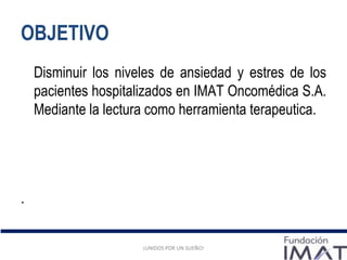 OBJETIVO
¡UNIDOS POR UN SUEÑO!
Disminuir los niveles de ansiedad y estres de los
pacientes hospitalizados en IMAT Oncomédica S.A.
Mediante la lectura como herramienta terapeutica.
.
¡UNIDOS POR UN SUEÑO!
 