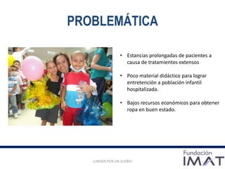 PROBLEMÁTICA
¡UNIDOS POR UN SUEÑO!
• Estancias prolongadas de pacientes a
causa de tratamientos extensos
• Poco material didáctico para lograr
entretención a población infantil
hospitalizada.
• Bajos recursos económicos para obtener
ropa en buen estado.
 