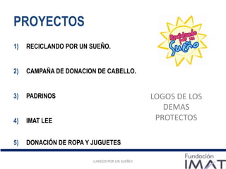PROYECTOS
1) RECICLANDO POR UN SUEÑO.
2) CAMPAÑA DE DONACION DE CABELLO.
3) PADRINOS
4) IMAT LEE
5) DONACIÓN DE ROPA Y JUGUETES
¡UNIDOS POR UN SUEÑO!
LOGOS DE LOS
DEMAS
PROTECTOS
¡UNIDOS POR UN SUEÑO!
 