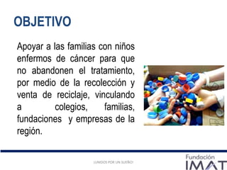 ¡UNIDOS POR UN SUEÑO!
OBJETIVO
¡UNIDOS POR UN SUEÑO!
Apoyar a las familias con niños
enfermos de cáncer para que
no abandonen el tratamiento,
por medio de la recolección y
venta de reciclaje, vinculando
a colegios, familias,
fundaciones y empresas de la
región.
 