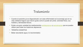 Tratamiento
• Cuando el paciente ya es diagnosticado con esta enfermedad se le aconseja que en su
vida cotidiana haga lo que mas le gusta como lo puede ser pintar, actividad física, sus
hobbies y demasiada lectura.
• Existe una gran variedad de medicamentos antidepresivos y psicoterapias que se pueden
utilizar para tratar los trastornos depresivos.
• TERAPIA COGNITIVA
• Beber abundante agua.( lo recomendado)
 