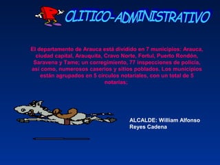 El departamento de Arauca está dividido en 7 municipios: Arauca,
ciudad capital, Arauquita, Cravo Norte, Fortul, Puerto Rondón,
Saravena y Tame; un corregimiento, 77 inspecciones de policía,
así como, numerosos caseríos y sitios poblados. Los municipios
están agrupados en 5 círculos notariales, con un total de 5
notarías;
ALCALDE: William Alfonso
Reyes Cadena
 