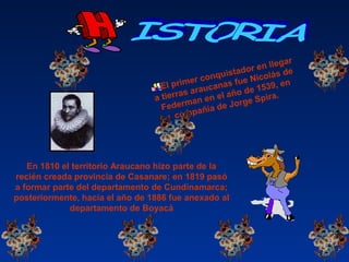 El primer conquistador en llegar
a tierras araucanas fue Nicolás de
Federman en el año de 1539, en
compañía de Jorge Spira.
En 1810 el territorio Araucano hizo parte de la
recién creada provincia de Casanare; en 1819 pasó
a formar parte del departamento de Cundinamarca;
posteriormente, hacia el año de 1886 fue anexado al
departamento de Boyacá
 