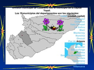 División municipal de Casanere, con el municipio de la capital
Yopal.
Los 19 municipios del departamentos son los siguientes:
Yopal (ciudad capital)
Aguazul
Chámeza
Hato Corozal
La Salina
Maní
Monterrey
Nunchía
Orocué
Paz de Ariporo
Pore
Recetor
Sabanalarga
Sácama
San Luis de Palenque
Támara
Tauramena
Trinidad
Villanueva
 