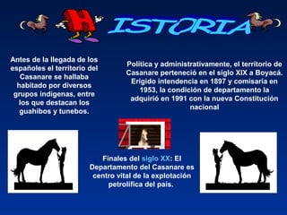 Antes de la llegada de los
españoles el territorio del
Casanare se hallaba
habitado por diversos
grupos indígenas, entre
los que destacan los
guahibos y tunebos.
Política y administrativamente, el territorio de
Casanare perteneció en el siglo XIX a Boyacá.
Erigido intendencia en 1897 y comisaría en
1953, la condición de departamento la
adquirió en 1991 con la nueva Constitución
nacional
Finales del siglo XX: El
Departamento del Casanare es
centro vital de la explotación
petrolífica del país.
 