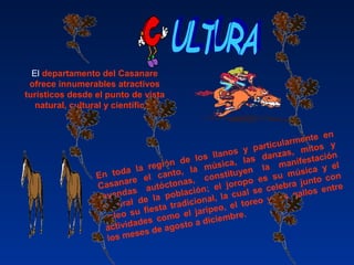 En toda la región de los llanos y particularmente en
Casanare el canto, la música, las danzas, mitos y
leyendas autóctonas, constituyen la manifestación
cultural de la población; el joropo es su música y el
coleo su fiesta tradicional, la cual se celebra junto con
actividades como el jaripeo, el toreo y los gallos entre
los meses de agosto a diciembre.
El departamento del Casanare
ofrece innumerables atractivos
turísticos desde el punto de vista
natural, cultural y científico.
 