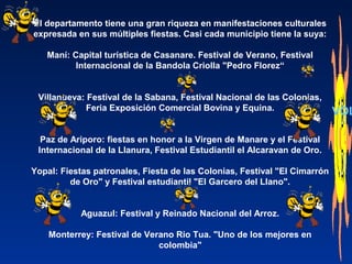 El departamento tiene una gran riqueza en manifestaciones culturales
expresada en sus múltiples fiestas. Casi cada municipio tiene la suya:
Maní: Capital turística de Casanare. Festival de Verano, Festival
Internacional de la Bandola Criolla "Pedro Florez“
Villanueva: Festival de la Sabana, Festival Nacional de las Colonias,
Feria Exposición Comercial Bovina y Equina.
Paz de Ariporo: fiestas en honor a la Virgen de Manare y el Festival
Internacional de la Llanura, Festival Estudiantil el Alcaravan de Oro.
Yopal: Fiestas patronales, Fiesta de las Colonias, Festival "El Cimarrón
de Oro" y Festival estudiantil "El Garcero del Llano".
Aguazul: Festival y Reinado Nacional del Arroz.
Monterrey: Festival de Verano Rio Tua. "Uno de los mejores en
colombia"
VOL
 