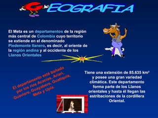 El Meta es un departamentos de la región
más central de Colombia cuyo territorio
se extiende en el denominado
Piedemonte llanero, es decir, al oriente de
la región andina y al occidente de los
Llanos Orientales
Tiene una extensión de 85.635 km²
y posee una gran variedad
climática. Este departamento
forma parte de los Llanos
orientales y hasta él llegan las
estribaciones de la cordillera
Oriental.
El departamento está bañado
por los ríos Acacías, Ariari,
Guaviare, Guayabero, Guatiquía,
Meta y Upía.
 