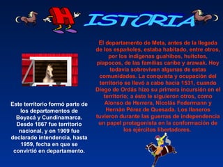 Este territorio formó parte de
los departamentos de
Boyacá y Cundinamarca.
Desde 1867 fue territorio
nacional, y en 1909 fue
declarado intendencia, hasta
1959, fecha en que se
convirtió en departamento.
El departamento de Meta, antes de la llegada
de los españoles, estaba habitado, entre otros,
por los indígenas guahibos, huitotos,
piapocos, de las familias caribe y arawak. Hoy
todavía sobreviven algunas de estas
comunidades. La conquista y ocupación del
territorio se llevó a cabo hacia 1531, cuando
Diego de Ordás hizo su primera incursión en el
territorio; a éste le siguieron otros, como
Alonso de Herrera, Nicolás Federmann y
Hernán Pérez de Quesada. Los llaneros
tuvieron durante las guerras de independencia
un papel protagonista en la conformación de
los ejércitos libertadores.
 