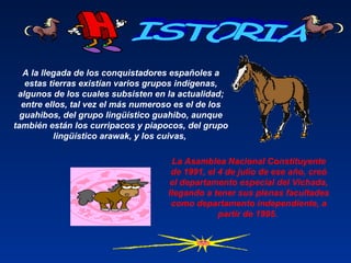 A la llegada de los conquistadores españoles a
estas tierras existían varios grupos indígenas,
algunos de los cuales subsisten en la actualidad;
entre ellos, tal vez el más numeroso es el de los
guahibos, del grupo lingüístico guahibo, aunque
también están los curripacos y piapocos, del grupo
lingüístico arawak, y los cuivas,
La Asamblea Nacional Constituyente
de 1991, el 4 de julio de ese año, creó
el departamento especial del Vichada,
llegando a tener sus plenas facultades
como departamento independiente, a
partir de 1995.
 